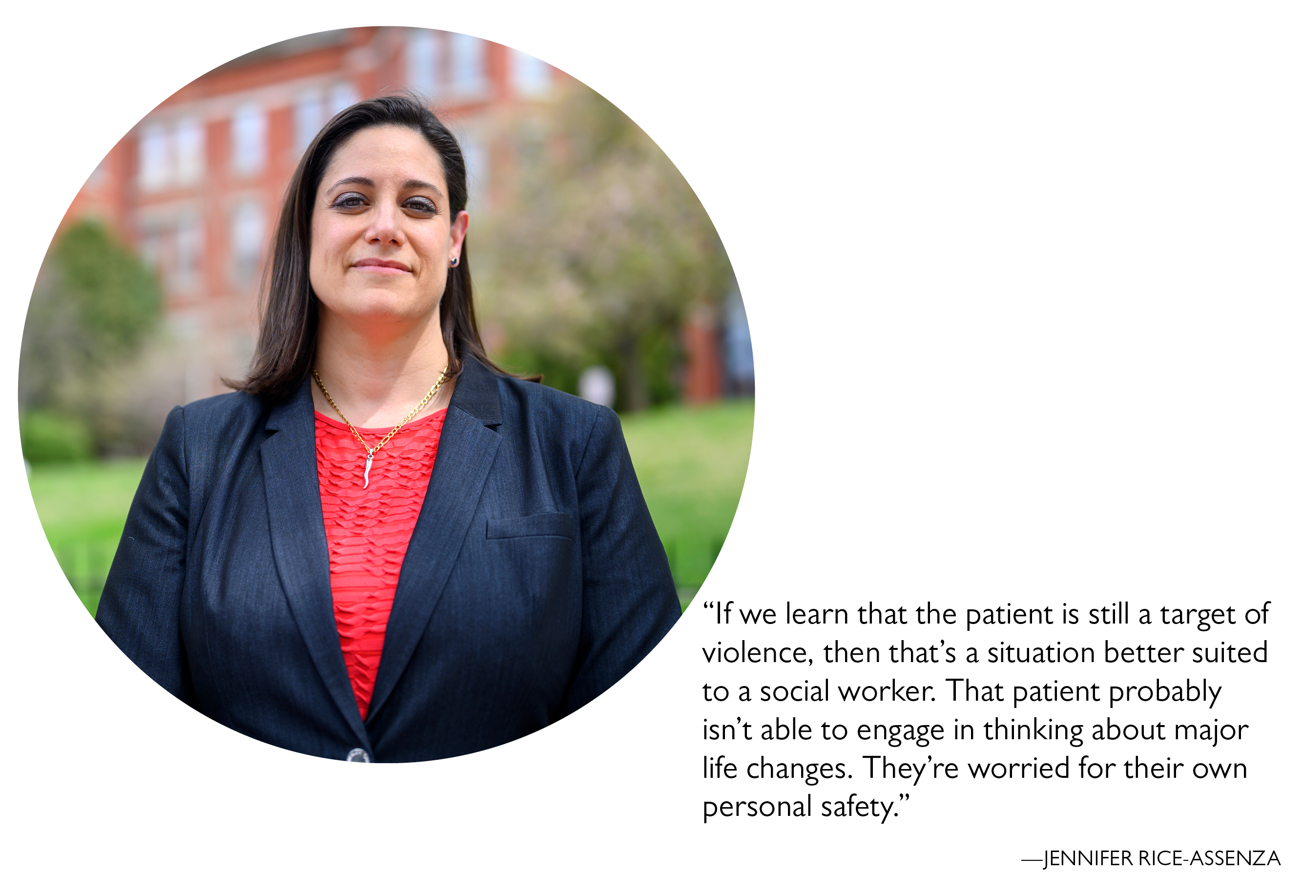 “If we learn that the patient is still a target of violence, then that’s a situation better suited to a social worker. That patient probably isn’t able to engage in thinking about major life changes. They’re worried for their own personal safety.” —Jennifer Rice-Assenza
